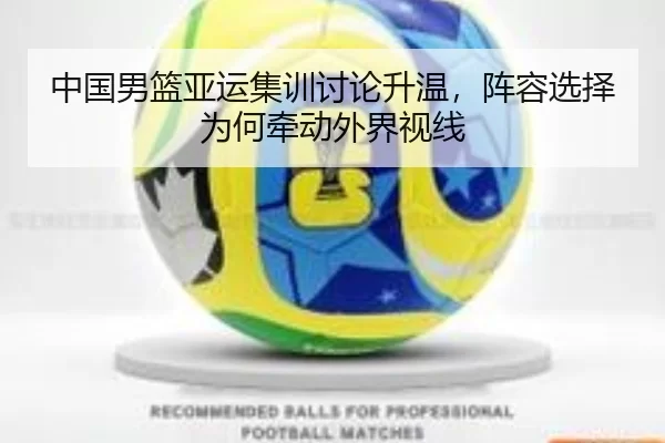 中国男篮亚运集训讨论升温，阵容选择为何牵动外界视线